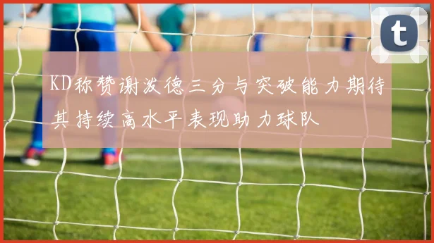 KD称赞谢泼德三分与突破能力期待其持续高水平表现助力球队