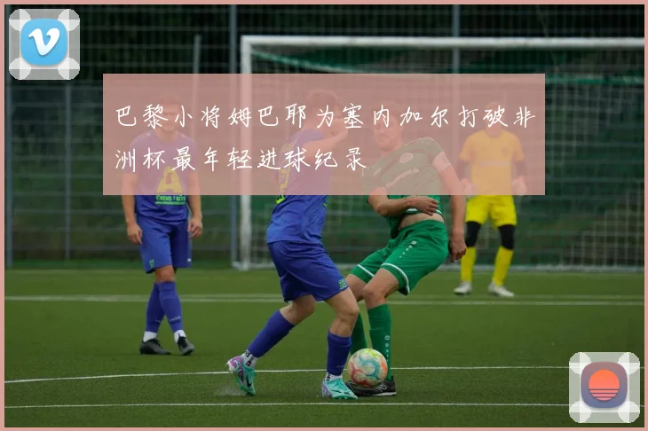 巴黎小将姆巴耶为塞内加尔打破非洲杯最年轻进球纪录