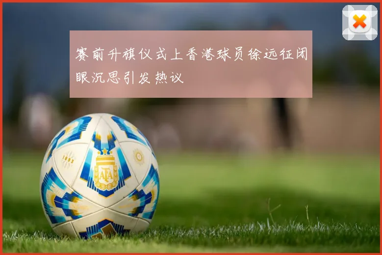 赛前升旗仪式上香港球员徐远征闭眼沉思引发热议