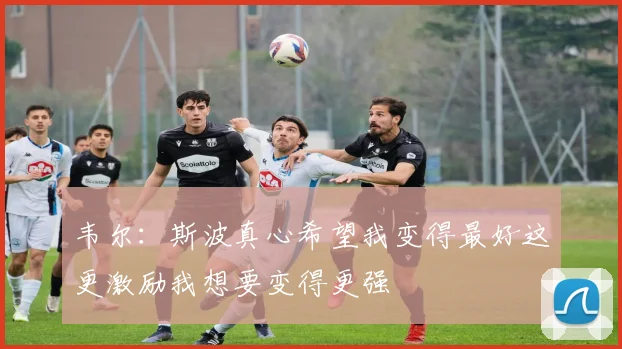 韦尔：斯波真心希望我变得最好这更激励我想要变得更强