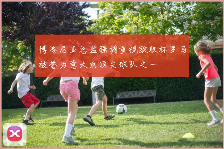 博洛尼亚总监强调重视欧联杯罗马被誉为意大利顶尖球队之一