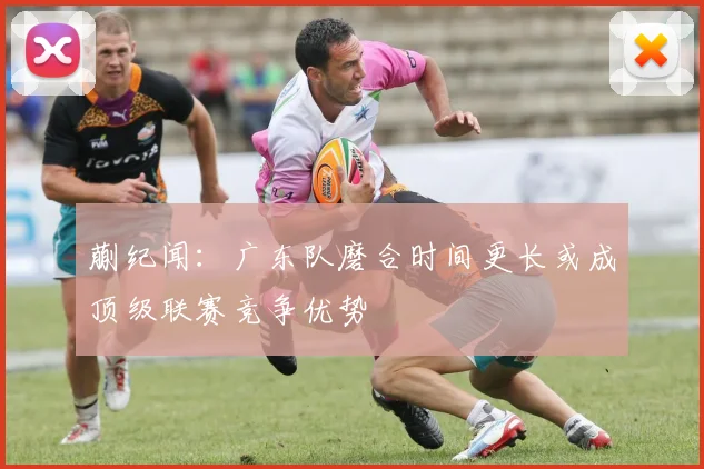 蒯纪闻：广东队磨合时间更长或成顶级联赛竞争优势