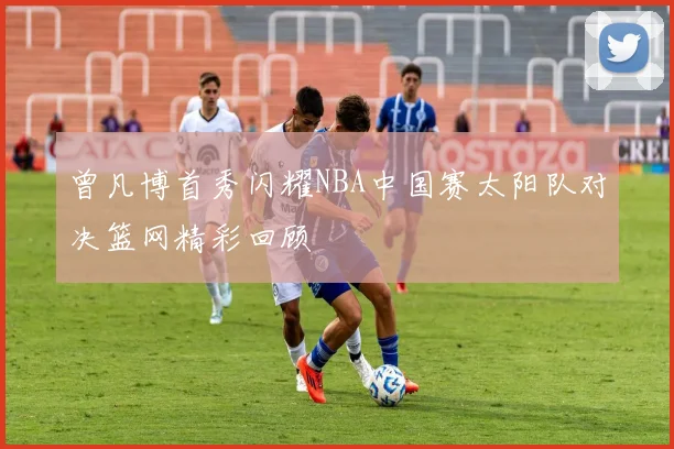 曾凡博首秀闪耀NBA中国赛太阳队对决篮网精彩回顾