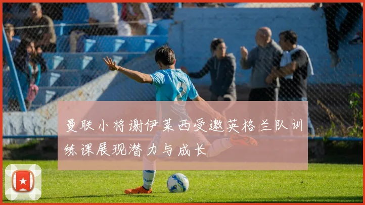 曼联小将谢伊莱西受邀英格兰队训练课展现潜力与成长