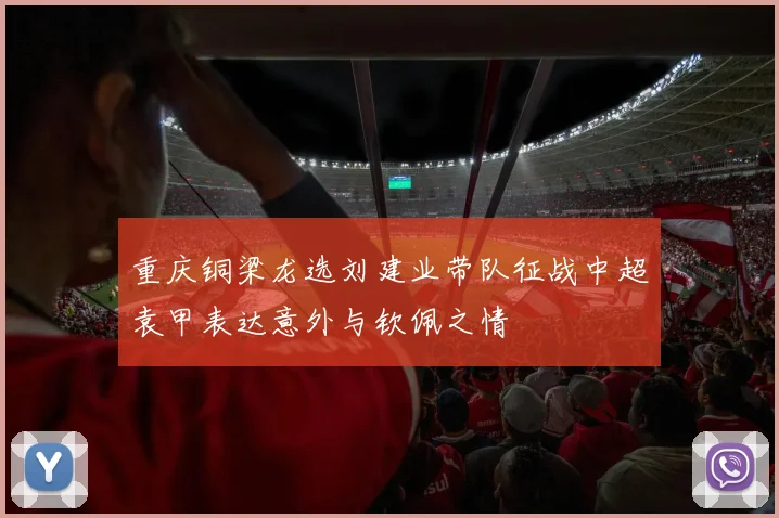 重庆铜梁龙选刘建业带队征战中超袁甲表达意外与钦佩之情