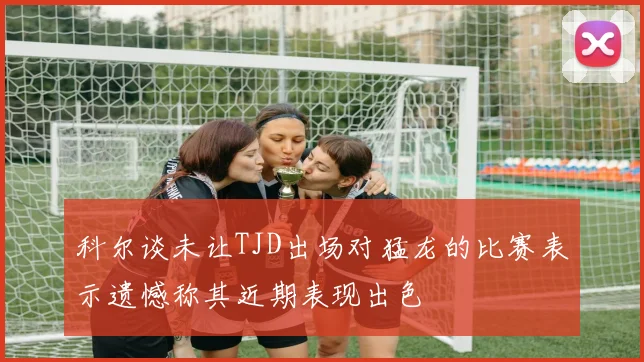 科尔谈未让TJD出场对猛龙的比赛表示遗憾称其近期表现出色