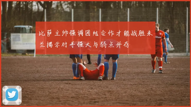 比萨主帅强调团结合作才能战胜米兰揭示对手强大与弱点并存