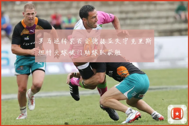 罗马逆转紫百合德赫亚失守克里斯坦特头球破门助球队获胜