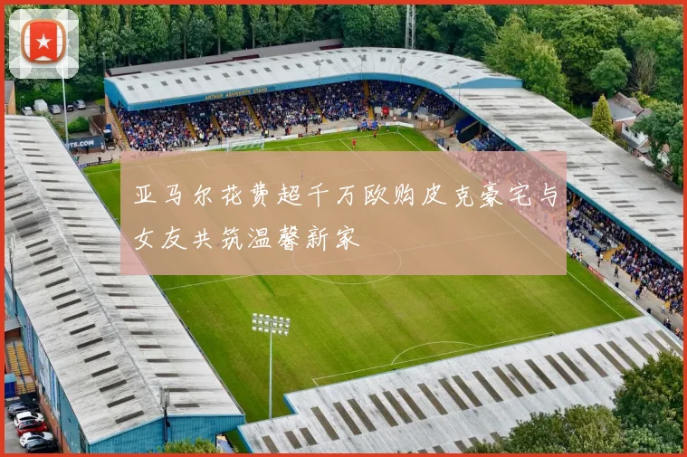 亚马尔花费超千万欧购皮克豪宅与女友共筑温馨新家