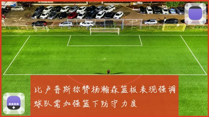 比卢普斯称赞杨瀚森篮板表现强调球队需加强篮下防守力度