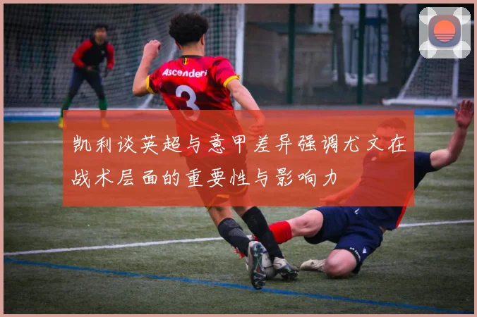 凯利谈英超与意甲差异强调尤文在战术层面的重要性与影响力