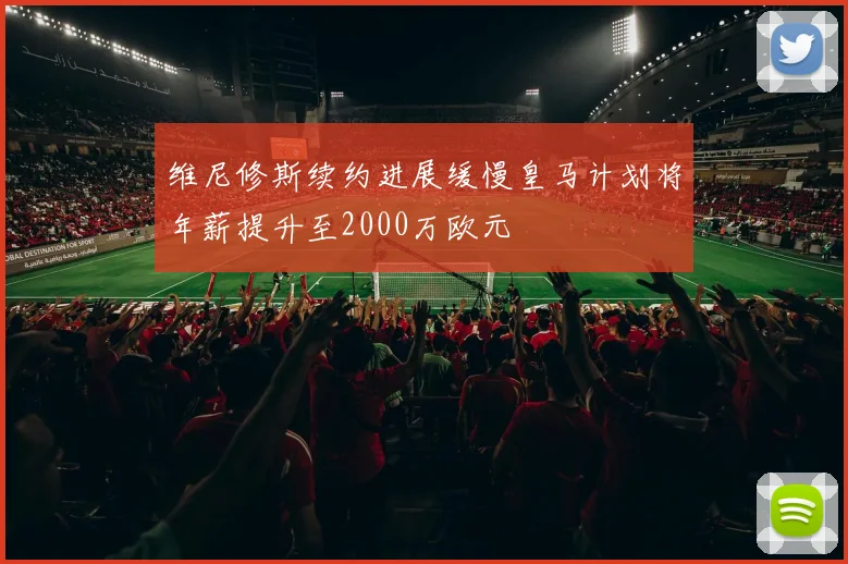 维尼修斯续约进展缓慢皇马计划将年薪提升至2000万欧元