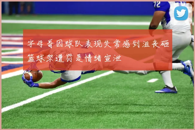 字母哥因球队表现失常感到沮丧砸篮球架遭罚是情绪宣泄